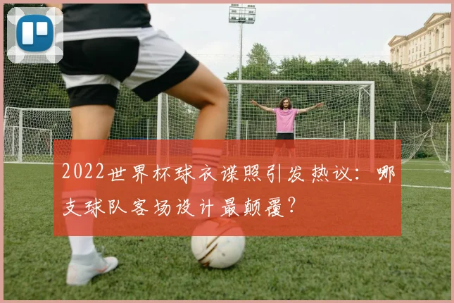 2022世界杯球衣谍照引发热议：哪支球队客场设计最颠覆？