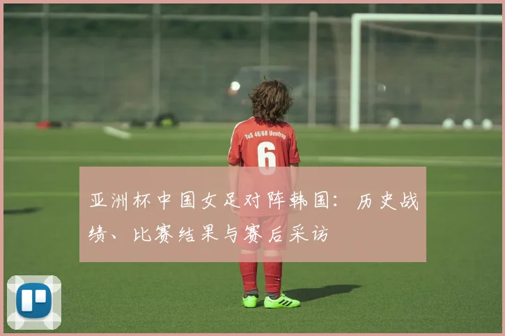 亚洲杯中国女足对阵韩国：历史战绩、比赛结果与赛后采访