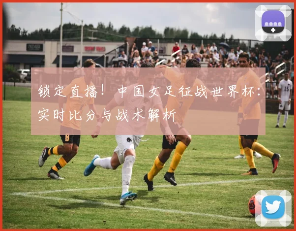 锁定直播！中国女足征战世界杯：实时比分与战术解析
