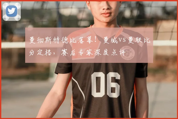 曼彻斯特德比落幕！曼城vs曼联比分定格，赛后专家深度点评