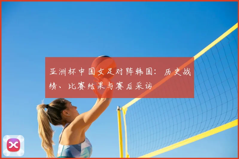 亚洲杯中国女足对阵韩国：历史战绩、比赛结果与赛后采访