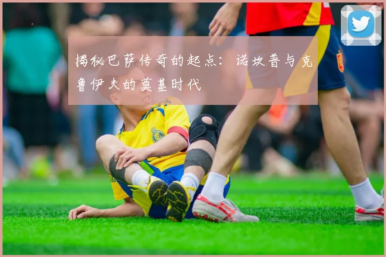 揭秘巴萨传奇的起点：诺坎普与克鲁伊夫的奠基时代