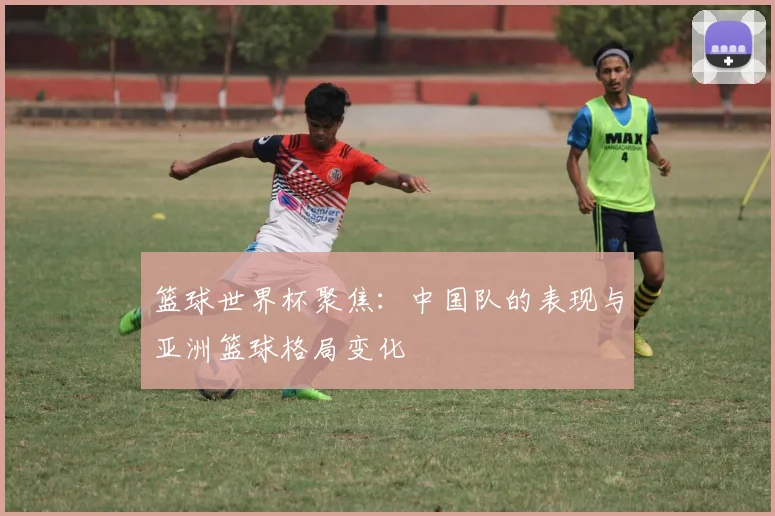 篮球世界杯聚焦：中国队的表现与亚洲篮球格局变化