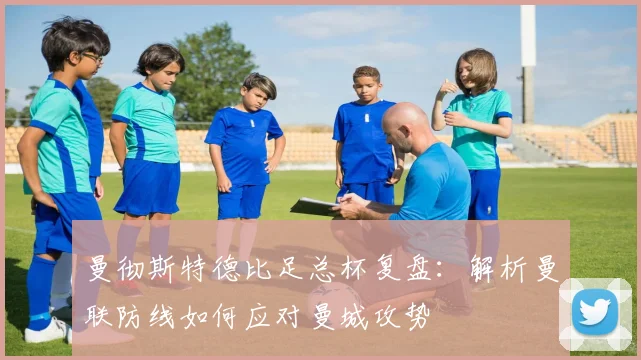 曼彻斯特德比足总杯复盘：解析曼联防线如何应对曼城攻势