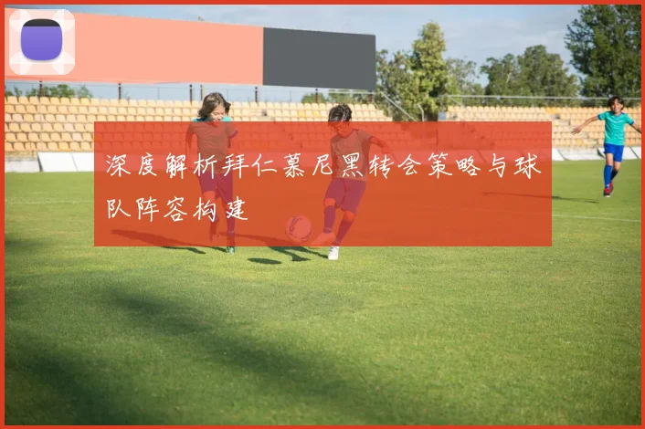 深度解析拜仁慕尼黑转会策略与球队阵容构建