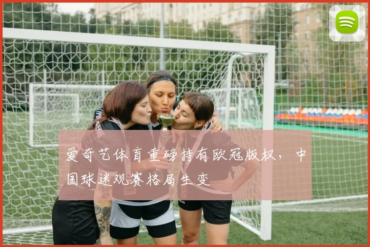 爱奇艺体育重磅持有欧冠版权,中国球迷观赛格局生变