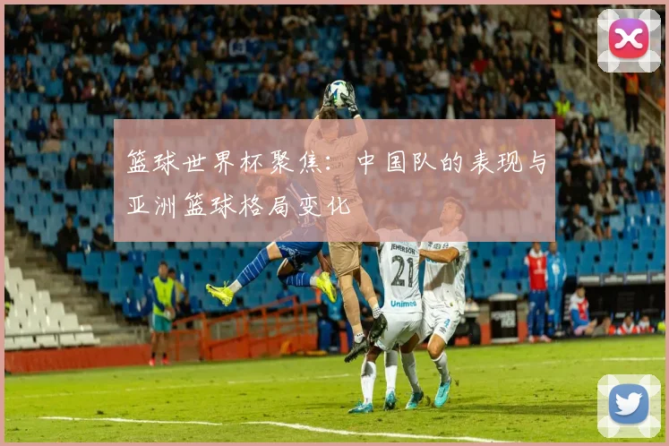 篮球世界杯聚焦：中国队的表现与亚洲篮球格局变化