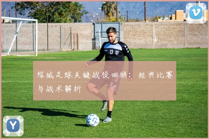 绿城足球关键战役回顾：经典比赛与战术解析