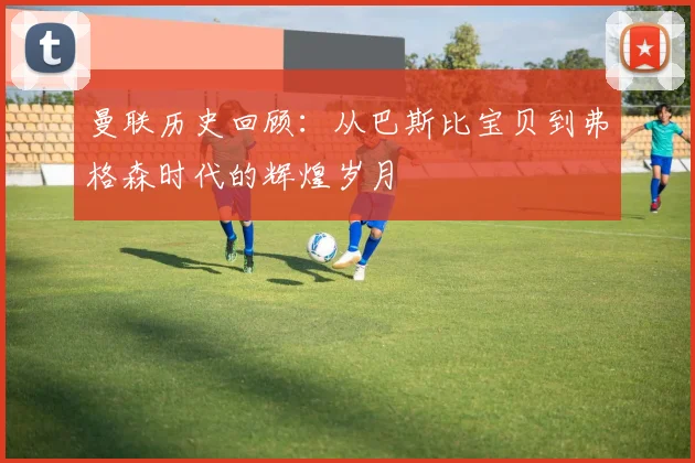 曼联历史回顾：从巴斯比宝贝到弗格森时代的辉煌岁月