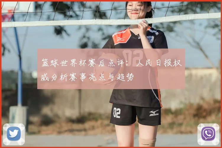 篮球世界杯赛后点评：人民日报权威分析赛事亮点与趋势
