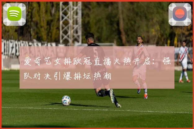 爱奇艺女排欧冠直播火热开启:强队对决引爆排坛热潮