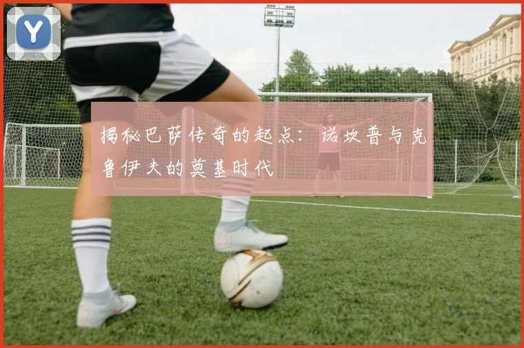 揭秘巴萨传奇的起点：诺坎普与克鲁伊夫的奠基时代