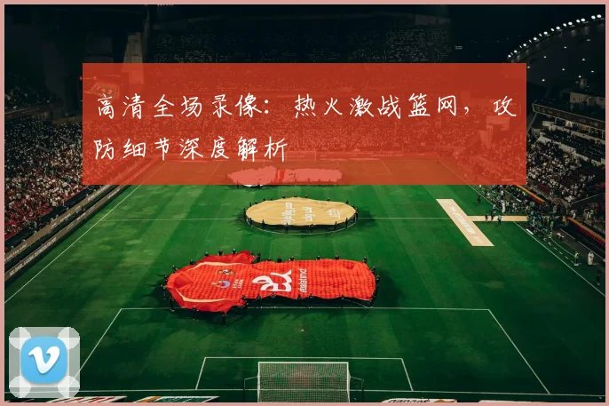 高清全场录像：热火激战篮网，攻防细节深度解析