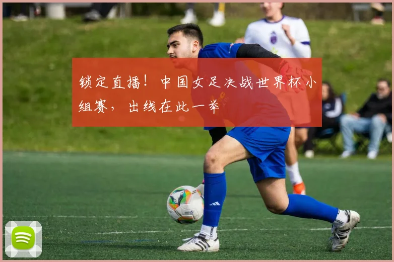 锁定直播！中国女足决战世界杯小组赛，出线在此一举