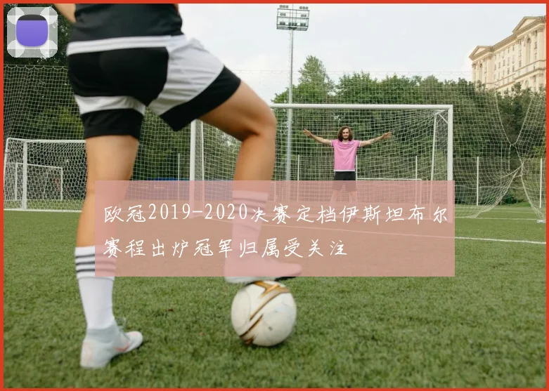 欧冠2019-2020决赛定档伊斯坦布尔赛程出炉冠军归属受关注