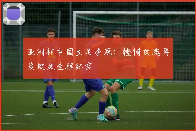 亚洲杯中国女足夺冠：铿锵玫瑰再度绽放全程纪实