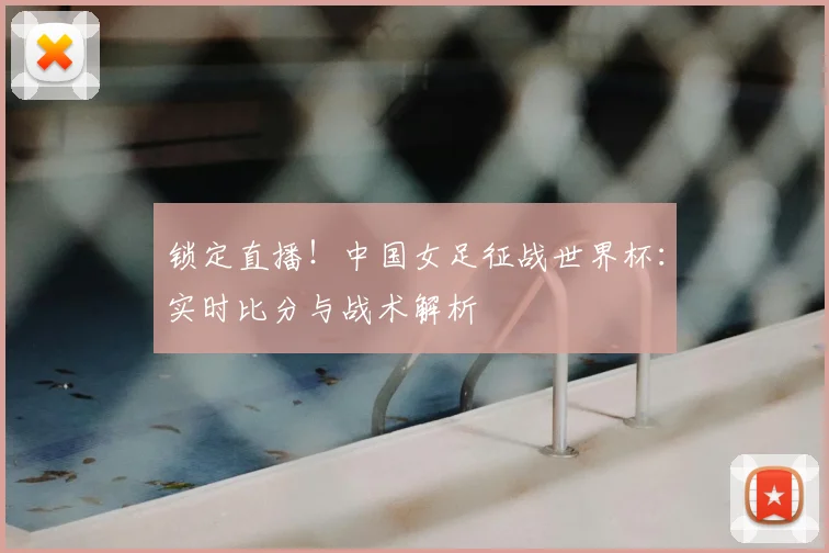 锁定直播！中国女足征战世界杯：实时比分与战术解析