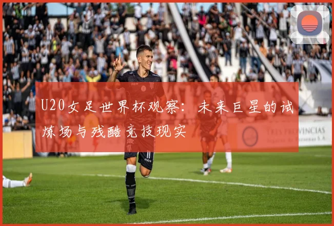 U20女足世界杯观察：未来巨星的试炼场与残酷竞技现实