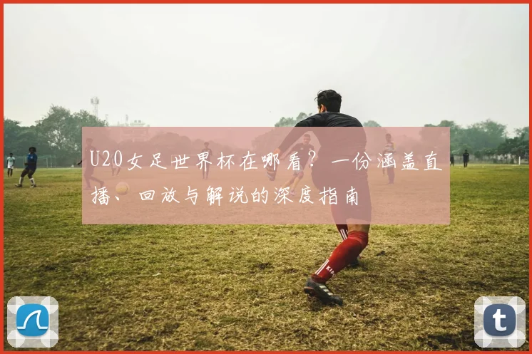 U20女足世界杯在哪看?一份涵盖直播、回放与解说的深度指南