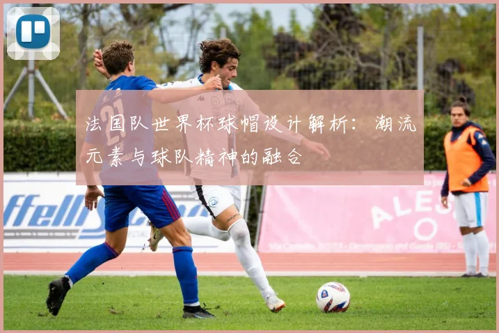 法国队世界杯球帽设计解析：潮流元素与球队精神的融合