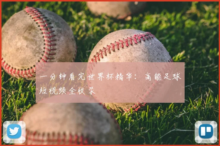 一分钟看完世界杯精华:高能足球短视频全收录