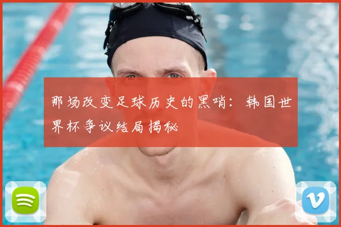 那场改变足球历史的黑哨：韩国世界杯争议结局揭秘