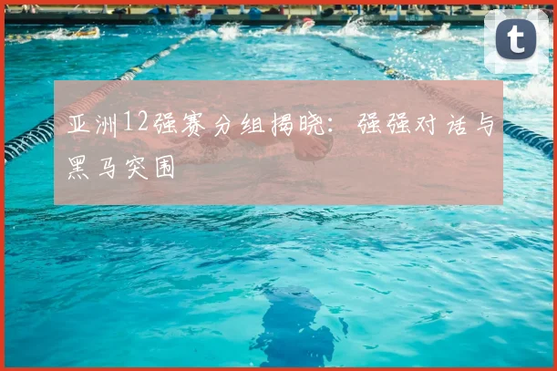 亚洲12强赛分组揭晓：强强对话与黑马突围