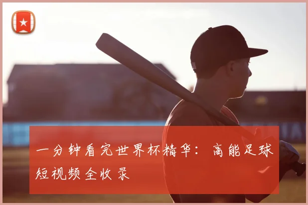 一分钟看完世界杯精华:高能足球短视频全收录