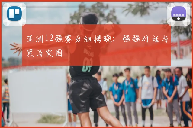 亚洲12强赛分组揭晓：强强对话与黑马突围