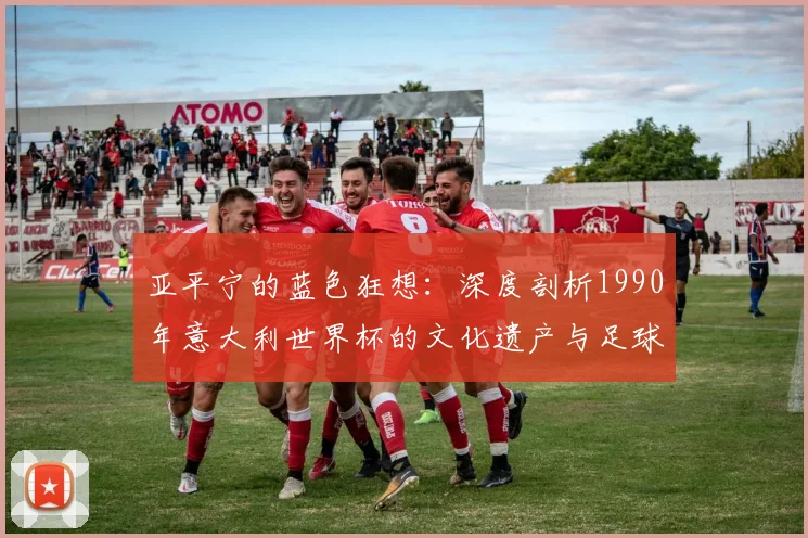 亚平宁的蓝色狂想：深度剖析1990年意大利世界杯的文化遗产与足球哲学