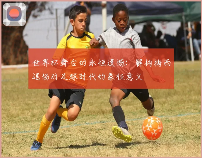 世界杯舞台的永恒遗憾：解构梅西退场对足球时代的象征意义