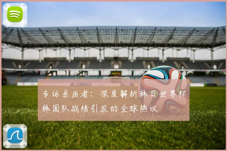 专访亲历者：深度解析韩日世界杯韩国队战绩引发的全球热议