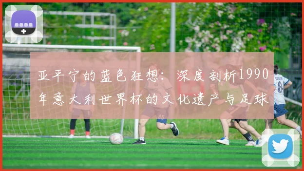 亚平宁的蓝色狂想：深度剖析1990年意大利世界杯的文化遗产与足球哲学