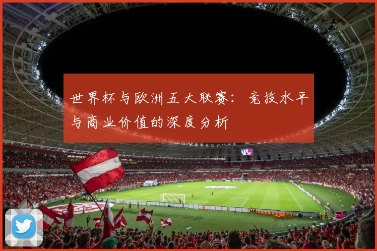 世界杯与欧洲五大联赛：竞技水平与商业价值的深度分析